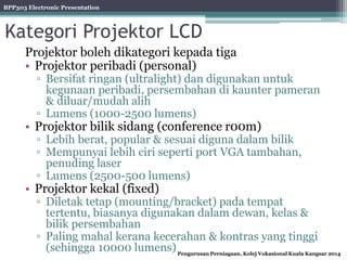 BPP303 Electronic Presentation
Pengurusan Perniagaan, Kolej Vokasional Kuala Kangsar 2014
Kategori Projektor LCD
Projektor boleh dikategori kepada tiga
• Projektor peribadi (personal)
▫ Bersifat ringan (ultralight) dan digunakan untuk
kegunaan peribadi, persembahan di kaunter pameran
& diluar/mudah alih
▫ Lumens (1000-2500 lumens)
• Projektor bilik sidang (conference r00m)
▫ Lebih berat, popular & sesuai diguna dalam bilik
▫ Mempunyai lebih ciri seperti port VGA tambahan,
penuding laser
▫ Lumens (2500-500 lumens)
• Projektor kekal (fixed)
▫ Diletak tetap (mounting/bracket) pada tempat
tertentu, biasanya digunakan dalam dewan, kelas &
bilik persembahan
▫ Paling mahal kerana kecerahan & kontras yang tinggi
(sehingga 10000 lumens)
 