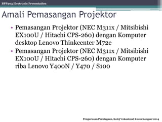 BPP303 Electronic Presentation
Pengurusan Perniagaan, Kolej Vokasional Kuala Kangsar 2014
Amali Pemasangan Projektor
• Pemasangan Projektor (NEC M311x / Mitsibishi
EX100U / Hitachi CPS-260) dengan Komputer
desktop Lenovo Thinkcenter M72e
• Pemasangan Projektor (NEC M311x / Mitsibishi
EX100U / Hitachi CPS-260) dengan Komputer
riba Lenovo Y400N / Y470 / S100
 