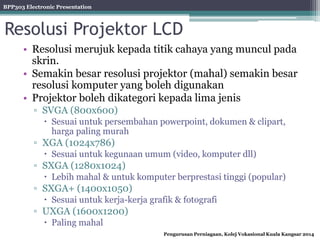 BPP303 Electronic Presentation
Pengurusan Perniagaan, Kolej Vokasional Kuala Kangsar 2014
Resolusi Projektor LCD
• Resolusi merujuk kepada titik cahaya yang muncul pada
skrin.
• Semakin besar resolusi projektor (mahal) semakin besar
resolusi komputer yang boleh digunakan
• Projektor boleh dikategori kepada lima jenis
▫ SVGA (800x600)
 Sesuai untuk persembahan powerpoint, dokumen & clipart,
harga paling murah
▫ XGA (1024x786)
 Sesuai untuk kegunaan umum (video, komputer dll)
▫ SXGA (1280x1024)
 Lebih mahal & untuk komputer berprestasi tinggi (popular)
▫ SXGA+ (1400x1050)
 Sesuai untuk kerja-kerja grafik & fotografi
▫ UXGA (1600x1200)
 Paling mahal
 