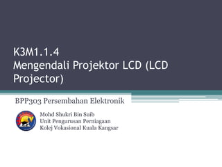 K3M1.1.4
Mengendali Projektor LCD (LCD
Projector)
BPP303 Persembahan Elektronik
Mohd Shukri Bin Suib
Unit Pengurusan Perniagaan
Kolej Vokasional Kuala Kangsar
 