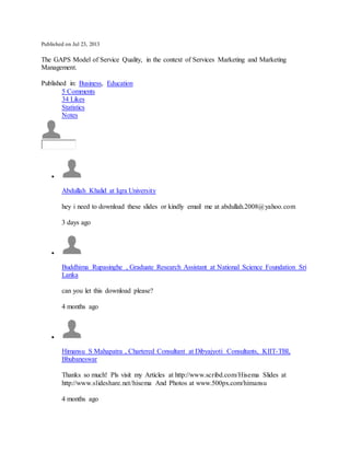 Published on Jul 23, 2013
The GAPS Model of Service Quality, in the context of Services Marketing and Marketing
Management.
Published in: Business, Education
5 Comments
34 Likes
Statistics
Notes

Abdullah Khalid at Iqra University
hey i need to download these slides or kindly email me at abdullah.2008@yahoo.com
3 days ago

Buddhima Rupasinghe , Graduate Research Assistant at National Science Foundation Sri
Lanka
can you let this download please?
4 months ago

Himansu S Mahapatra , Chartered Consultant at Dibyajyoti Consultants, KIIT-TBI,
Bhubaneswar
Thanks so much! Pls visit my Articles at http://www.scribd.com/Hisema Slides at
http://www.slideshare.net/hisema And Photos at www.500px.com/himansu
4 months ago
 