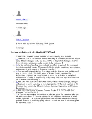 
debbie_chiu0117
awesome slides!
4 months ago

Shacha Gyeltshen
it makes me n my research work easy...thank you sir
1 year ago
Services Marketing - Service Quality GAPS Model
1. 1. SERVICES MARKETING CHAPTER - 7 Service Quality GAPS Model
2. 2. INTRODUCTION :  Effective services marketing is a complex process that involves
many different strategies, skills, and tasks.  One of the greatest challenges of service
firms is to ensure continuous quality services to the customers. 2
3. 3. Service marketers have long been confused about how to approach this complicated
topic in an organised manner. The design of effective quality management process alone
can’t ensure the achievement of the desired objective. 3
4. 4. One approach is that of viewing the services marketing in a structured and integrated
way as a model called “The GAPS Model of Service Quality” as devised by
Parasuraman, Zeithaml, and Berry in 1988. A Model can be defined as a simplified
representation of reality. It simplifies by incorporating only those aspects of reality that
are of interest to the modelling. 4
5. 5. THE CUSTOMER GAP  The GAPS model positions the key concepts, strategies,
and decision in service marketing in correct perspective.  The most important is the
Customer Gap, which is the difference between Customer Expectations and Customer
Perceptions. 5
6. 6. THE CUSTOMER GAP Customer Expected Service THE CUSTOMER GAP
Customer Perceived Service 6
7. 7. 1. Customer expectations are standards or reference points that customers bring into
the service experience. 2. Customer perceptions are subjective assessments of actual
service experience. 3. Closing the gap between what customers expect and what they
perceive is critical to delivering quality service – It forms the basis or the starting point
for the GAPS Model 7
 