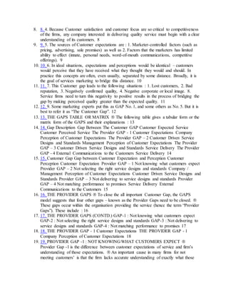 8. 8. 4. Because Customer satisfaction and customer focus are so critical to competitiveness
of the firms, any company interested in delivering quality service must begin with a clear
understanding of its customers. 8
9. 9. 5. The sources of Customer expectations are : 1. Marketer-controlled factors (such as
pricing, advertising, sale promises) as well as 2. Factors that the marketers has limited
ability to effect (innate, personal needs, word-of-mouth communications, competitive
offerings). 9
10. 10. 6. In ideal situations, expectations and perceptions would be identical – customers
would perceive that they have received what they thought they would and should. In
practice this concepts are often, even usually, separated by some distance. Broadly, it is
the goal of services marketing to bridge this distance. 10
11. 11. 7. This Customer gap leads to the following situations : 1. Lost customers, 2. Bad
reputation, 3. Negatively confirmed quality, 4. Negative corporate or local image. 8.
Service firms need to turn this negativity to positive results in the process of bridging the
gap by making perceived quality greater than the expected quality. 11
12. 12. 9. Some marketing experts put this as GAP No. 1, and some others as No. 5. But it is
best to refer it as “The Customer Gap”. 12
13. 13. THE GAPS TABLE OR MATRIX  The following table gives a tabular form or the
matrix form of the GAPS and their explanations : 13
14. 14. Gap Description Gap Between The Customer GAP Customer Expected Service
Customer Perceived Service The Provider GAP - 1 Customer Expectations Company
Perception of Customer Expectations The Provider GAP – 2 Customer Driven Service
Designs and Standards Management Perception of Customer Expectations The Provider
GAP – 3 Customer Driven Service Designs and Standards Service Delivery The Provider
GAP - 4 External Communications to the Customers Service Delivery 14
15. 15. Customer Gap Gap between Customer Expectation and Perception Customer
Perception Customer Expectation Provider GAP – 1 Not knowing what customers expect
Provider GAP – 2 Not selecting the right service designs and standards Company /
Management Perception of Customer Expectations Customer Driven Service Designs and
Standards Provider GAP – 3 Not delivering to service designs and standards Provider
GAP – 4 Not matching performance to promises Service Delivery External
Communications to the Customers 15
16. 16. THE PROVIDER GAPS  To close the all important Customer Gap, the GAPS
model suggests that four other gaps – known as the Provider Gaps need to be closed. 
These gaps occur within the organisation providing the service (hence the term “Provider
Gaps”). These include : 16
17. 17. THE PROVIDER GAPS (CONTD.) GAP-1 : Not knowing what customers expect
GAP-2 : Not selecting the right service designs and standards GAP-3 : Not delivering to
service designs and standards GAP-4 : Not matching performance to promises 17
18. 18. THE PROVIDER GAP - 1 Customer Expectations THE PROVIDER GAP - 1
Company Perception of Customer Expectations 18
19. 19. PROVIDER GAP -1 : NOT KNOWING WHAT CUSTOMERS EXPECT 
Provider Gap -1 is the difference between customer expectations of service and firm’s
understanding of those expectations.  An important cause in many firms for not
meeting customers’ is that the firm lacks accurate understanding of exactly what those
 