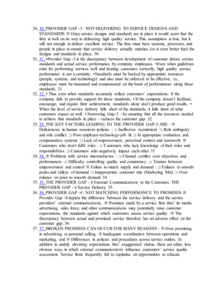 30. 30. PROVIDER GAP -3 : NOT DELIVERING TO SERVICE DESIGNS AND
STANDARDS  Once service designs and standards are in place it would seem that the
firm is well on its way to delivering high quality service. This assumption is true, but it
still not enough to deliver excellent service. The firm must have systems, processes, and
people in place to ensure that service delivery actually matches (or is even better that) the
designs and standards in place. 30
31. 31. •Provider Gap -3 is the discrepancy between development of customer driven service
standards and actual service performance by company employees. •Even when guidelines
exist for performing services well and treating customers correctly, high quality service
performance is not a certainty. •Standards must be backed by appropriate resources
(people, systems, and technology) and also must be enforced to be effective, i.e.,
employees must be measured and compensated on the basis of performances along those
standards. 31
32. 32. • Thus even when standards accurately reflect customers’ expectations, if the
company fails to provide support for those standards. • If the company doesn’t facilitate,
encourage, and require their achievement, standards alone don’t produce good results. •
When the level of service delivery falls short of the standards, it falls short of what
customers expect as well. • Narrowing Gap-3 – by ensuring that all the resources needed
to achieve that standards in place – reduces the customer gap. 32
33. 33. THE KEY FACTORS LEADING TO THE PROVIDER GAP-3 ARE : 
Deficiencies in human resources policies :  Ineffective recruitment  Role ambiguity
and role conflict  Poor employee-technology-job fit  In appropriate evaluation and
compensation systems  Lack of empowerment, perceived control and teamwork 
Customers who don’t fulfil roles :  Customers who lack knowledge of their roles and
responsibilities  Customers who negatively impact each other 33
34. 34.  Problems with service intermediaries :  Channel conflict over objectives and
performances  Difficulty controlling quality and consistency  Tension between
empowerment and control  Failure to match supply and demand :  Failures to smooth
peaks and valleys of demand  Inappropriate customer mix (Marketing Mix)  Over
reliance on price to smooth demand 34
35. 35. THE PROVIDER GAP - 4 External Communications to the Customers THE
PROVIDER GAP - 4 Service Delivery 35
36. 36. PROVIDER GAP -4 : NOT MATCHING PERFORMANCE TO PROMISES 
Provider Gap -4 depicts the difference between the service delivery and the service
providers’ external communications.  Promises made by a service firm thro’ its media
advertising, sales force, and other communications may potentially raise customer
expectations, the standards against which customers assess service quality.  The
discrepancy between actual and promised service therefore has an adverse effect on the
customer gap. 36
37. 37. BROKEN PROMISES CAN OCCUR FOR MANY REASONS :  Over promising
in advertising or personal selling,  Inadequate coordination between operations and
marketing, and  Differences in policies and procedures across service outlets. In
addition to unduly elevating expectations thro’ exaggerated claims, there are other, less
obvious ways in which external communications influence customers’ service quality
assessment. Service firms frequently fail to capitalise on opportunities to educate
 