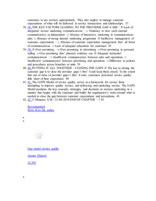 customers to use services appropriately. They also neglect to manage customer
expectations of what will be delivered in service transactions and relationships. 37
38. 38. THE KEY FACTORS LEADING TO THE PROVIDER GAP-4 ARE :  Lack of
integrated service marketing communications :  Tendency to view each external
communication as independent  Absence of interactive marketing in communications
plan  Absence of strong internal marketing programme  Ineffective management of
customer expectations :  Absence of customer expectation management thro’ all forms
of communications  Lack of adequate educations for customers 38
39. 39.  Over promising :  Over promising in advertising  Over promising in personal
selling  Over promising thro’ physical evidence cue  Adequate horizontal
communications :  Insufficient communication between sales and operations 
Insufficient communication between advertising and operations  Difference in policies
and procedures across branches or units 39
40. 40. PUTTING IT ALL TOGETHER : CLOSING THE GAPS  The key to closing the
customer gap is to close the provider gaps-1 thro’ 4 and keep them closed. To the extent
that one or more of provider gaps-1 thro’ 4 exist, customers perceived service quality
falls short of their expectation. 40
41. 41. The GAPS Model of service quality serves as a framework for service firms
attempting to improve quality service, and delivering and marketing service. The GAPS
Model positions the key concepts, strategies, and decisions in services marketing in a
manner that begins with the customer and builds the organisation’s tasks around what is
needed to close the gap between customer expectations and perceptions. 41
42. 42. © Himansu S M / 12-08-2010 END OF CHAPTER – 7 42
Recommended
More from this author


Gap model service quality
Aamna Shakeel
22,392

 