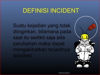 DEFINISI INCIDENT
Suatu kejadian yang tidak
diinginkan, bilamana pada
saat itu sedikit saja ada
perubahan maka dapat
mengakibatkan terjadinya
accident.
Prashetya Quality
 
