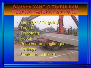 BAHAYA YANG DITIMBULKANBAHAYA YANG DITIMBULKAN
PESAWAT ANGKAT & ANGKUTPESAWAT ANGKAT & ANGKUT
• Terjungkit / TergulingTerjungkit / Terguling
• TerjepitTerjepit
• TerpotongTerpotong
• RobohRoboh
• Pencemaran LingkunganPencemaran Lingkungan
• TertimpaTertimpa
• Sentuhan Listrik, dllSentuhan Listrik, dll
Prashetya Quality
 
