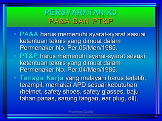 PERSYARATAN K3PERSYARATAN K3
PA&A DAN PT&PPA&A DAN PT&P
• PA&APA&A harus memenuhi syarat-syarat sesuaiharus memenuhi syarat-syarat sesuai
ketentuan teknis yang dimuat dalamketentuan teknis yang dimuat dalam
Permenaker No. Per.05/Men/1985.Permenaker No. Per.05/Men/1985.
• PT&PPT&P harus memenuhi syarat-syarat sesuaiharus memenuhi syarat-syarat sesuai
ketentuan teknis yang dimuat dalamketentuan teknis yang dimuat dalam
Permenaker No. Per.04/Men/1985.Permenaker No. Per.04/Men/1985.
• Tenaga KerjaTenaga Kerja yang melayani harus terlatih,yang melayani harus terlatih,
terampil, memakai APD sesuai kebutuhanterampil, memakai APD sesuai kebutuhan
(helmet, safety shoes, safety glasses, baju(helmet, safety shoes, safety glasses, baju
tahan panas, sarung tangan, ear plug, dll).tahan panas, sarung tangan, ear plug, dll).
Prashetya Quality
 