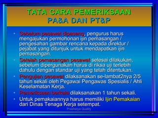 TATA CARA PEMERIKSAANTATA CARA PEMERIKSAAN
PA&A DAN PT&PPA&A DAN PT&P
• Sebelum pesawat dipasangSebelum pesawat dipasang, pengurus harus, pengurus harus
mengajukan permohonan ijin pemasangan /mengajukan permohonan ijin pemasangan /
pengesahan gambar rencana kepada direktur /pengesahan gambar rencana kepada direktur /
pejabat yang ditunjuk untuk mendapatkan ijinpejabat yang ditunjuk untuk mendapatkan ijin
pemasangan.pemasangan.
• Setelah pemasangan pesawatSetelah pemasangan pesawat selesai dilakukan,selesai dilakukan,
sebelum dipergunakan harus di riksa uji terlebihsebelum dipergunakan harus di riksa uji terlebih
dahulu dengan standar uji yang telah ditentukan.dahulu dengan standar uji yang telah ditentukan.
• Pengujian pesawatPengujian pesawat dilaksanakan se-lambat2nya 2/5dilaksanakan se-lambat2nya 2/5
tahun sekali oleh Pegawai Pengawas Spesialis / Ahlitahun sekali oleh Pegawai Pengawas Spesialis / Ahli
Keselamatan Kerja.Keselamatan Kerja.
• Pemeriksaan berkalaPemeriksaan berkala dilaksanakan 1 tahun sekali.dilaksanakan 1 tahun sekali.
• Untuk pemakaiannya harus memilikiUntuk pemakaiannya harus memiliki Ijin PemakaianIjin Pemakaian
dari Dinas Tenaga Kerja setempat.dari Dinas Tenaga Kerja setempat.
Prashetya Quality
 