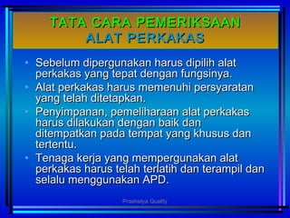 TATA CARA PEMERIKSAANTATA CARA PEMERIKSAAN
ALAT PERKAKASALAT PERKAKAS
• Sebelum dipergunakan harus dipilih alatSebelum dipergunakan harus dipilih alat
perkakas yang tepat dengan fungsinya.perkakas yang tepat dengan fungsinya.
• Alat perkakas harus memenuhi persyaratanAlat perkakas harus memenuhi persyaratan
yang telah ditetapkan.yang telah ditetapkan.
• Penyimpanan, pemeliharaan alat perkakasPenyimpanan, pemeliharaan alat perkakas
harus dilakukan dengan baik danharus dilakukan dengan baik dan
ditempatkan pada tempat yang khusus danditempatkan pada tempat yang khusus dan
tertentu.tertentu.
• Tenaga kerja yang mempergunakan alatTenaga kerja yang mempergunakan alat
perkakas harus telah terlatih dan terampil danperkakas harus telah terlatih dan terampil dan
selalu menggunakan APD.selalu menggunakan APD.
Prashetya Quality
 