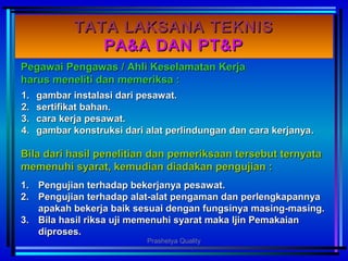 TATA LAKSANA TEKNISTATA LAKSANA TEKNIS
PA&A DAN PT&PPA&A DAN PT&P
1.1. gambar instalasi dari pesawat.gambar instalasi dari pesawat.
2.2. sertifikat bahan.sertifikat bahan.
3.3. cara kerja pesawat.cara kerja pesawat.
4.4. gambar konstruksi dari alat perlindungan dan cara kerjanyagambar konstruksi dari alat perlindungan dan cara kerjanya..
Pegawai Pengawas / Ahli Keselamatan KerjaPegawai Pengawas / Ahli Keselamatan Kerja
harus meneliti dan memeriksa :harus meneliti dan memeriksa :
Bila dari hasil penelitian dan pemeriksaan tersebut ternyataBila dari hasil penelitian dan pemeriksaan tersebut ternyata
memenuhi syarat, kemudian diadakan pengujian :memenuhi syarat, kemudian diadakan pengujian :
1.1. Pengujian terhadap bekerjanyaPengujian terhadap bekerjanya pesawatpesawat..
2.2. Pengujian terhadap alat-alat pengaman dan perlengkapannyaPengujian terhadap alat-alat pengaman dan perlengkapannya
apakah bekerja baik sesuai dengan fungsinya masing-masing.apakah bekerja baik sesuai dengan fungsinya masing-masing.
3.3. Bila hasil riksa uji memenuhi syarat maka Ijin PemakaianBila hasil riksa uji memenuhi syarat maka Ijin Pemakaian
diproses.diproses.
Prashetya Quality
 