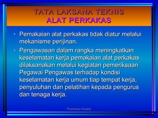 TATA LAKSANA TEKNISTATA LAKSANA TEKNIS
ALAT PERKAKASALAT PERKAKAS
• Pemakaian alat perkakas tidak diatur melaluiPemakaian alat perkakas tidak diatur melalui
mekanisme perijinan.mekanisme perijinan.
• Pengawasan dalam rangka meningkatkanPengawasan dalam rangka meningkatkan
keselamatan kerja pemakaian alat perkakaskeselamatan kerja pemakaian alat perkakas
dilaksanakan melalui kegiatan pemeriksaandilaksanakan melalui kegiatan pemeriksaan
Pegawai Pengawas terhadap kondisiPegawai Pengawas terhadap kondisi
keselamatan kerja umum tiap tempat kerja,keselamatan kerja umum tiap tempat kerja,
penyuluhan dan pelatihan kepada penguruspenyuluhan dan pelatihan kepada pengurus
dan tenaga kerja.dan tenaga kerja.
Prashetya Quality
 