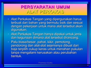 PERSYARATAN UMUMPERSYARATAN UMUM
ALAT PERKAKASALAT PERKAKAS
• Alat Perkakas Tangan yang dipergunakan harusAlat Perkakas Tangan yang dipergunakan harus
terbuat dari bahan yang bermutu baik dan sesuaiterbuat dari bahan yang bermutu baik dan sesuai
dengan pekerjaan untuk mana alat tersebut akandengan pekerjaan untuk mana alat tersebut akan
digunakan.digunakan.
• Alat Perkakas Tangan hanya dipakai untuk jenisAlat Perkakas Tangan hanya dipakai untuk jenis
dan kegunaan dimana alat tersebut dirancang.dan kegunaan dimana alat tersebut dirancang.
• Palu biasa/besar, pahat, kikir, pemotong,Palu biasa/besar, pahat, kikir, pemotong,
pendorong dan alat-alat sejenisnya dibuat daripendorong dan alat-alat sejenisnya dibuat dari
baja terpilih cukup keras untuk menahan pukulanbaja terpilih cukup keras untuk menahan pukulan
tanpa mengalami kerusakan atau perubahantanpa mengalami kerusakan atau perubahan
bentuk.bentuk.
Prashetya Quality
 