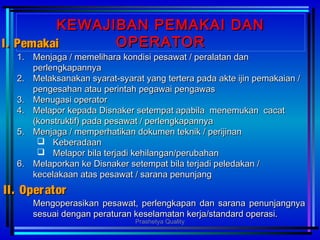 Mengoperasikan pesawat, perlengkapan dan sarana penunjangnyaMengoperasikan pesawat, perlengkapan dan sarana penunjangnya
sesuai dengan peraturan keselamatan kerja/standard operasi.sesuai dengan peraturan keselamatan kerja/standard operasi.
KEWAJIBAN PEMAKAI DANKEWAJIBAN PEMAKAI DAN
OPERATOROPERATOR I.I. PemakaiPemakai
1.1. Menjaga / memelihara kondisi pesawat / peralatan danMenjaga / memelihara kondisi pesawat / peralatan dan
perlengkapannyaperlengkapannya
2.2. Melaksanakan syarat-syarat yang tertera pada akte ijin pemakaian /Melaksanakan syarat-syarat yang tertera pada akte ijin pemakaian /
pengesahan atau perintah pegawai pengawaspengesahan atau perintah pegawai pengawas
3.3. Menugasi operatorMenugasi operator
4.4. Melapor kepada Disnaker setempat apabila menemukan cacatMelapor kepada Disnaker setempat apabila menemukan cacat
(konstruktif) pada pesawat / perlengkapannya(konstruktif) pada pesawat / perlengkapannya
5.5. Menjaga / memperhatikan dokumen teknik / perijinanMenjaga / memperhatikan dokumen teknik / perijinan
 KeberadaanKeberadaan
 Melapor bila terjadi kehilangan/perubahanMelapor bila terjadi kehilangan/perubahan
6.6. Melaporkan ke Disnaker setempat bila terjadi peledakan /Melaporkan ke Disnaker setempat bila terjadi peledakan /
kecelakaan atas pesawat / sarana penunjangkecelakaan atas pesawat / sarana penunjang
II.II. OperatorOperator
Prashetya Quality
 