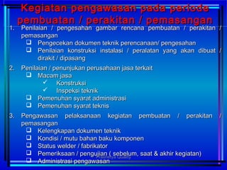 1.1. Penilaian / pengesahan gambar rencana pembuatan / perakitan /Penilaian / pengesahan gambar rencana pembuatan / perakitan /
pemasanganpemasangan
 Pengecekan dokumen teknik perencanaan/ pengesahanPengecekan dokumen teknik perencanaan/ pengesahan
 Penilaian konstruksi instalasi / peralatan yang akan dibuat /Penilaian konstruksi instalasi / peralatan yang akan dibuat /
dirakit / dipasangdirakit / dipasang
2.2. Penilaian / penunjukan perusahaan jasa terkaitPenilaian / penunjukan perusahaan jasa terkait
 Macam jasaMacam jasa
 KonstruksiKonstruksi
 Inspeksi teknikInspeksi teknik
 Pemenuhan syarat administrasiPemenuhan syarat administrasi
 Pemenuhan syarat teknisPemenuhan syarat teknis
3.3. Pengawasan pelaksanaan kegiatan pembuatan / perakitan /Pengawasan pelaksanaan kegiatan pembuatan / perakitan /
pemasanganpemasangan
 Kelengkapan dokumen teknikKelengkapan dokumen teknik
 Kondisi / mutu bahan baku komponenKondisi / mutu bahan baku komponen
 Status welder / fabrikatorStatus welder / fabrikator
 Pemeriksaan / pengujian ( sebelum, saat & akhir kegiatan)Pemeriksaan / pengujian ( sebelum, saat & akhir kegiatan)
 Administrasi pengawasanAdministrasi pengawasan
Kegiatan pengawasan pada periodeKegiatan pengawasan pada periode
pembuatan / perakitan / pemasanganpembuatan / perakitan / pemasangan
Prashetya Quality
 