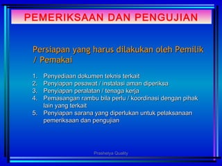PEMERIKSAAN DAN PENGUJIAN
Persiapan yang harus dilakukan oleh PemilikPersiapan yang harus dilakukan oleh Pemilik
/ Pemakai/ Pemakai
1.1. Penyediaan dokumen teknis terkaitPenyediaan dokumen teknis terkait
2.2. Penyiapan pesawat / instalasi aman diperiksaPenyiapan pesawat / instalasi aman diperiksa
3.3. Penyiapan peralatan / tenaga kerjaPenyiapan peralatan / tenaga kerja
4.4. Pemasangan rambu bila perlu / koordinasi dengan pihakPemasangan rambu bila perlu / koordinasi dengan pihak
lain yang terkaitlain yang terkait
5.5. Penyiapan sarana yang diperlukan untuk pelaksanaanPenyiapan sarana yang diperlukan untuk pelaksanaan
pemeriksaan dan pengujianpemeriksaan dan pengujian
Prashetya Quality
 