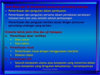 Jenis Riksa dan Uji berdasarkan peraturan perundang-undanganJenis Riksa dan Uji berdasarkan peraturan perundang-undangan
• Pemeriksaan dan pengujian dalam pembuatanPemeriksaan dan pengujian dalam pembuatan
• Pemeriksaan dan pengujian pertama dalam pemakaian peralatan/Pemeriksaan dan pengujian pertama dalam pemakaian peralatan/
instalasi baru dan atau setelah selesai pemasanganinstalasi baru dan atau setelah selesai pemasangan
• Pemeriksaan dan pengujian berkala sesuai dengan peraturanPemeriksaan dan pengujian berkala sesuai dengan peraturan
perundang-undangan yang berlakuperundang-undangan yang berlaku
Kreteria teknis jenis riksa dan uji (tahapan)Kreteria teknis jenis riksa dan uji (tahapan)
a.a. Pemeriksaan data/ verifikasiPemeriksaan data/ verifikasi
• Data umumData umum
• Data teknisData teknis
a.a. Pemeriksaan visualPemeriksaan visual
• Pemeriksaan visual dengan menggunakan checklistPemeriksaan visual dengan menggunakan checklist
• Dimensi checkDimensi check
a.a. Pemeriksaan NDTPemeriksaan NDT
• Seluruh komponen utama atau komponen yang menerima bebanSeluruh komponen utama atau komponen yang menerima beban
atau komponen yang diragukan kekuatannya / kemampuannyaatau komponen yang diragukan kekuatannya / kemampuannya
Prashetya Quality
 