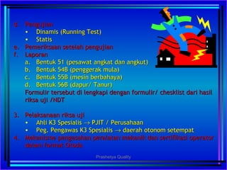 d.d. PengujianPengujian
• Dinamis (Running Test)Dinamis (Running Test)
• StatisStatis
e.e. Pemeriksaan setelah pengujianPemeriksaan setelah pengujian
f.f. LaporanLaporan
a.a. Bentuk 51 (pesawat angkat dan angkut)Bentuk 51 (pesawat angkat dan angkut)
b.b. Bentuk 54B (penggerak mula)Bentuk 54B (penggerak mula)
c.c. Bentuk 55B (mesin berbahaya)Bentuk 55B (mesin berbahaya)
d.d. Bentuk 56B (dapur/ Tanur)Bentuk 56B (dapur/ Tanur)
Formulir tersebut di lengkapi dengan formulir/ chesklist dari hasilFormulir tersebut di lengkapi dengan formulir/ chesklist dari hasil
riksa uji /NDTriksa uji /NDT
3.3. Pelaksanaan riksa ujiPelaksanaan riksa uji
• Ahli K3 SpesialisAhli K3 Spesialis →→ PJIT / PerusahaanPJIT / Perusahaan
• Peg. Pengawas K3 SpesialisPeg. Pengawas K3 Spesialis →→ daerah otonom setempatdaerah otonom setempat
4.4. Mekanisme pengesahan peralatan mekanik dan sertifikasi operatorMekanisme pengesahan peralatan mekanik dan sertifikasi operator
dalam format Otodadalam format Otoda
Prashetya Quality
 