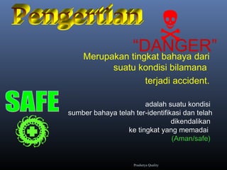“DANGER”Merupakan tingkat bahaya dari
suatu kondisi bilamana
terjadi accident.
adalah suatu kondisi
sumber bahaya telah ter-identifikasi dan telah
dikendalikan
ke tingkat yang memadai
(Aman/safe)

Prashetya Quality
 