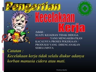 DifinisiDifinisi
Adalah :
SUATU KEJADIAN TIDAK DIDUGA
(INSIDENT) YANG MENGAKIBATKAN
KACAUNYA PROSES PEKERJAAN /
PRODUKSI YANG DIRENCANAKAN
SEBELUMNYA
Catatan :
Kecelakaan kerja tidak selalu diukur adanya
korban manusia cidera atau mati.
Prashetya Quality
 