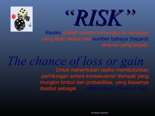 ““RISK”RISK”
The chance of loss or gain
Resiko adalah ukuran kemungkinan kerugian
yang akan timbul dari sumber bahaya (hazard)
tertentu yang terjadi.
Untuk menentukan resiko membutuhkan
perhitungan antara konsekuensi/ dampak yang
mungkin timbul dan probabilitas, yang biasanya
disebut sebagai tingkat resiko (level of risk).
Prashetya Quality
 