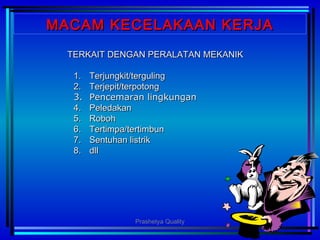 MACAM KECELAKAAN KERJAMACAM KECELAKAAN KERJA
TERKAIT DENGAN PERALATAN MEKANIKTERKAIT DENGAN PERALATAN MEKANIK
1.1. Terjungkit/tergulingTerjungkit/terguling
2.2. Terjepit/terpotongTerjepit/terpotong
3.3. Pencemaran lingkunganPencemaran lingkungan
4.4. PeledakanPeledakan
5.5. RobohRoboh
6.6. Tertimpa/tertimbunTertimpa/tertimbun
7.7. Sentuhan listrikSentuhan listrik
8.8. dlldll
Prashetya Quality
 
