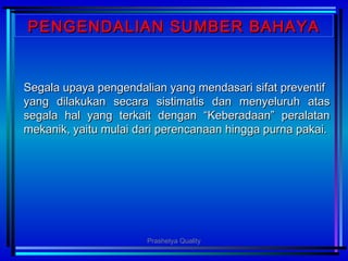 PENGENDALIAN SUMBER BAHAYAPENGENDALIAN SUMBER BAHAYA
Segala upaya pengendalian yang mendasari sifat preventifSegala upaya pengendalian yang mendasari sifat preventif
yang dilakukan secara sistimatis dan menyeluruh atasyang dilakukan secara sistimatis dan menyeluruh atas
segala hal yang terkait dengan “Keberadaan” peralatansegala hal yang terkait dengan “Keberadaan” peralatan
mekanik, yaitu mulai dari perencanaan hingga purna pakai.mekanik, yaitu mulai dari perencanaan hingga purna pakai.
Prashetya Quality
 