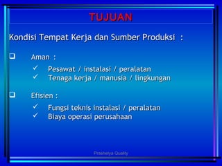 TUJUANTUJUAN
Kondisi Tempat Kerja dan Sumber Produksi :Kondisi Tempat Kerja dan Sumber Produksi :
 AmanAman ::
 Pesawat / instalasi / peralatanPesawat / instalasi / peralatan
 Tenaga kerja / manusia / lingkunganTenaga kerja / manusia / lingkungan
 Efisien : Efisien : 
 Fungsi teknis instalasi / peralatanFungsi teknis instalasi / peralatan
 Biaya operasi perusahaanBiaya operasi perusahaan
Prashetya Quality
 