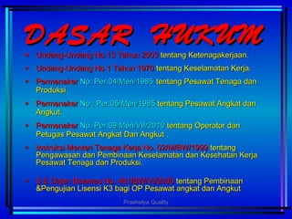 DASAR HUKUMDASAR HUKUM
‫٭‬‫٭‬ Undang-Undang No.13 Tahun 2003Undang-Undang No.13 Tahun 2003 tentang Ketenagakerjaan.tentang Ketenagakerjaan.
‫٭‬‫٭‬ Undang-Undang No.1 Tahun 1970Undang-Undang No.1 Tahun 1970 tentang Keselamatan Kerja.tentang Keselamatan Kerja.
‫٭‬‫٭‬ PermenakerPermenaker No: Per.04/Men/1985No: Per.04/Men/1985 tentang Pesawat Tenaga dantentang Pesawat Tenaga dan
Produksi.Produksi.
‫٭‬‫٭‬ PermenakerPermenaker No : Per.05/Men/1985No : Per.05/Men/1985 tentang Pesawat Angkat dantentang Pesawat Angkat dan
Angkut.Angkut.
‫٭‬‫٭‬ PermenakerPermenaker No. Per.09/Men/VII/2010No. Per.09/Men/VII/2010 tentangtentang Operator danOperator dan
Petugas Pesawat Angkat Dan AngkutPetugas Pesawat Angkat Dan Angkut ..
‫٭‬‫٭‬ Instruksi Menteri Tenaga Kerja No. 02/M/BW/1999Instruksi Menteri Tenaga Kerja No. 02/M/BW/1999 tentangtentang
Pengawasan dan Pembinaan Keselamatan dan Kesehatan KerjaPengawasan dan Pembinaan Keselamatan dan Kesehatan Kerja
Pesawat Tenaga dan Produksi.Pesawat Tenaga dan Produksi.
‫٭‬‫٭‬ S E Dirjen Binawas No. 461/BW/VI/2000S E Dirjen Binawas No. 461/BW/VI/2000 tentang Pembinaantentang Pembinaan
&Pengujian Lisensi K3 bagi OP Pesawat angkat dan Angkut&Pengujian Lisensi K3 bagi OP Pesawat angkat dan Angkut
Prashetya Quality
 