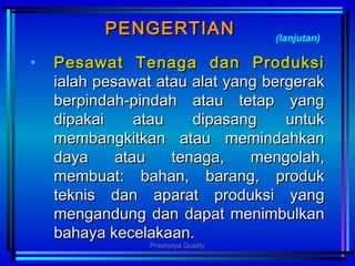PENGERTIANPENGERTIAN
• Pesawat Tenaga dan ProduksiPesawat Tenaga dan Produksi
ialahialah ppesawat atau alat yang bergerakesawat atau alat yang bergerak
berpindah-pindah atau tetap yangberpindah-pindah atau tetap yang
dipakai atau dipasang untukdipakai atau dipasang untuk
membangkitkan atau memindahkanmembangkitkan atau memindahkan
daya atau tenaga, mengolah,daya atau tenaga, mengolah,
membuat: bahan, barang, produkmembuat: bahan, barang, produk
teknis dan aparat produksi yangteknis dan aparat produksi yang
mengandung dan dapat menimbulkanmengandung dan dapat menimbulkan
bahaya kecelakaan.bahaya kecelakaan.
(lanjutan)
Prashetya Quality
 