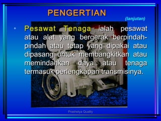 PENGERTIANPENGERTIAN
• Pesawat TenagaPesawat Tenaga ialahialah ppesawatesawat
atau alat yang bergerak berpindah-atau alat yang bergerak berpindah-
pindah atau tetap yang dipakai ataupindah atau tetap yang dipakai atau
dipasang untuk membangkitkan ataudipasang untuk membangkitkan atau
memindahkan daya atau tenagamemindahkan daya atau tenaga
termasuk perlengkapan transmisinya.termasuk perlengkapan transmisinya.
(lanjutan)
Prashetya Quality
 