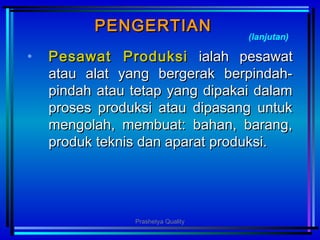 PENGERTIANPENGERTIAN
• Pesawat ProduksiPesawat Produksi ialah pesawatialah pesawat
atau alat yang bergerak berpindah-atau alat yang bergerak berpindah-
pindah atau tetap yang dipakai dalampindah atau tetap yang dipakai dalam
proses produksi atau dipasang untukproses produksi atau dipasang untuk
mengolah, membuat: bahan, barang,mengolah, membuat: bahan, barang,
produk teknis dan aparat produksi.produk teknis dan aparat produksi.
(lanjutan)
Prashetya Quality
 