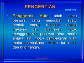 PENGERTIANPENGERTIAN
• PengPengggerak Mulaerak Mula ialah suatuialah suatu
pesawat yang mengubah suatupesawat yang mengubah suatu
bentuk energi menjadi tenagabentuk energi menjadi tenaga
mekanik dan digunakan untukmekanik dan digunakan untuk
menggeramenggerakkkan pesawat atau mesinkan pesawat atau mesin
antara lain: motor pembakaran luar,antara lain: motor pembakaran luar,
motor pembakaran dalam, turbin airmotor pembakaran dalam, turbin air
dan kincir angin.dan kincir angin.
(lanjutan)
Prashetya Quality
 
