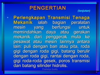PENGERTIANPENGERTIAN
• PerlengkapanPerlengkapan TTransmisiransmisi TTenagaenaga
MMekanikekanik ialah bagian peralatanialah bagian peralatan
mesin yang berfungsi untukmesin yang berfungsi untuk
memindahkan daya atau gerakanmemindahkan daya atau gerakan
mekanik damekanik dariri penggerak mula kepenggerak mula ke
pesawat atau mesin lainnya antarapesawat atau mesin lainnya antara
lain: puli dengan ban atau pita, rodalain: puli dengan ban atau pita, roda
gigi dengan roda gigi, batang berulirgigi dengan roda gigi, batang berulir
dengan roda gigi, rantai dengan roda,dengan roda gigi, rantai dengan roda,
gigi roda-roda gesek, poros transmisigigi roda-roda gesek, poros transmisi
dan batang silinder hidrolis.dan batang silinder hidrolis.
(lanjutan)
Prashetya Quality
 