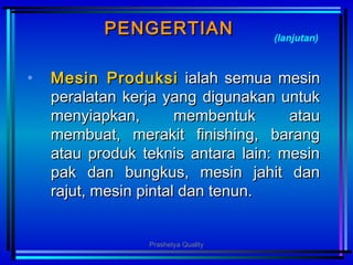PENGERTIANPENGERTIAN
• Mesin ProduksiMesin Produksi ialah semua mesinialah semua mesin
peralatan kerja yang digunakan untukperalatan kerja yang digunakan untuk
menyiapkan, membentuk ataumenyiapkan, membentuk atau
membuat, merakit finishing, barangmembuat, merakit finishing, barang
atau produk teknis antara lain: mesinatau produk teknis antara lain: mesin
pak dan bungkus, mesin jahit danpak dan bungkus, mesin jahit dan
rajut, mesin pintal dan tenun.rajut, mesin pintal dan tenun.
(lanjutan)
Prashetya Quality
 