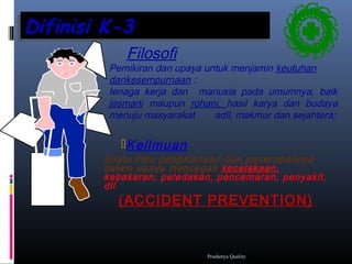 Difinisi K-3Difinisi K-3
Keilmuan
Suatu ilmu pengetahuan dan penerapannya
dalam upaya mencegah kecelakaan,
kebakaran, peledakan, pencemaran, penyakit,
dll
(ACCIDENT PREVENTION)
Filosofi
Pemikiran dan upaya untuk menjamin keutuhan
dankesempurnaan :
tenaga kerja dan manusia pada umumnya, baik
jasmani maupun rohani, hasil karya dan budaya
menuju masyarakat adil, makmur dan sejahtera;
Prashetya Quality
 