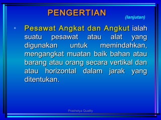PENGERTIANPENGERTIAN
• PesawatPesawat AngkatAngkat dandan AngkutAngkut ialahialah
suatu pesawat atau alat yangsuatu pesawat atau alat yang
digunakan untuk memindahkan,digunakan untuk memindahkan,
mengangkat muatan baik bahan ataumengangkat muatan baik bahan atau
barang atau orang secara vertikal danbarang atau orang secara vertikal dan
atau horizontal dalam jarak yangatau horizontal dalam jarak yang
ditentukanditentukan..
(lanjutan)
Prashetya Quality
 