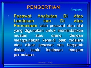 PENGERTIANPENGERTIAN
• PesawatPesawat Angkutan Di AtasAngkutan Di Atas
Landasan dan Di AtasLandasan dan Di Atas
PermukaanPermukaan ialahialah pesawat atau alatpesawat atau alat
yang digunakan untuk memindahkanyang digunakan untuk memindahkan
muatan atau orang denganmuatan atau orang dengan
menggunakan kemudi baik didalammenggunakan kemudi baik didalam
atau diluar pesawat dan bergerakatau diluar pesawat dan bergerak
diatas suatu landasan maupundiatas suatu landasan maupun
permukaanpermukaan..
(lanjutan)
Prashetya Quality
 