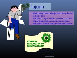 Tujuan
• Melindungi para pekerja dan orang lain di
tempat kerja
• Menjamin agar setiap sumber produksi
dapat dipakai secara aman dan efisien
• Menjamin proses produksi berjalan lancar
Prashetya Quality
 