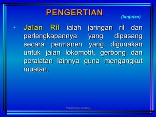 PENGERTIANPENGERTIAN
• Jalan RilJalan Ril ialahialah jaringan ril danjaringan ril dan
perlengkapannya yang dipasangperlengkapannya yang dipasang
secara permanen yang digunakansecara permanen yang digunakan
untuk jalan lokomotif, gerbong danuntuk jalan lokomotif, gerbong dan
peralatan lainnya guna mengangkutperalatan lainnya guna mengangkut
muatanmuatan..
(lanjutan)
Prashetya Quality
 