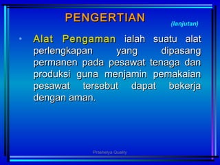 PENGERTIANPENGERTIAN
• AlatAlat PPengamanengaman ialah suatu alatialah suatu alat
perlengkapan yang dipasangperlengkapan yang dipasang
permanen pada pesawat tenaga danpermanen pada pesawat tenaga dan
produksi guna menjamin pemakaianproduksi guna menjamin pemakaian
pesawat tersebut dapat bekerjapesawat tersebut dapat bekerja
dengan aman.dengan aman.
(lanjutan)
Prashetya Quality
 