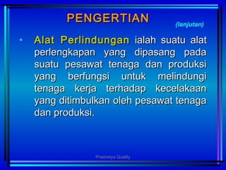 PENGERTIANPENGERTIAN
• AlatAlat PPerlindunganerlindungan ialah suatu alatialah suatu alat
perlengkapan yang dipasang padaperlengkapan yang dipasang pada
suatu pesawat tenaga dan produksisuatu pesawat tenaga dan produksi
yang berfungsi untuk melindungiyang berfungsi untuk melindungi
tenaga kerja terhadap kecelakaantenaga kerja terhadap kecelakaan
yang ditimbulkan oleh pesawat tenagayang ditimbulkan oleh pesawat tenaga
dan produksi.dan produksi.
(lanjutan)
Prashetya Quality
 