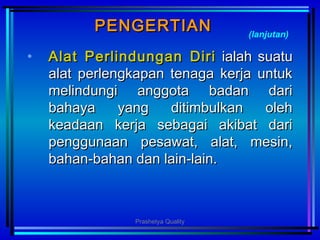 PENGERTIANPENGERTIAN
• AlatAlat PPerlindunganerlindungan DDiriiri ialah suatuialah suatu
alat perlengkapan tenaga kerja untukalat perlengkapan tenaga kerja untuk
melindungi anggota badan darimelindungi anggota badan dari
bahaya yang ditimbulkan olehbahaya yang ditimbulkan oleh
keadaan kerja sebagai akibat darikeadaan kerja sebagai akibat dari
penggunaan pesawat, alat, mesin,penggunaan pesawat, alat, mesin,
bahan-bahan dan lain-lain.bahan-bahan dan lain-lain.
(lanjutan)
Prashetya Quality
 