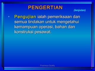 PENGERTIANPENGERTIAN
• PengujianPengujian ialah pemeriksaan danialah pemeriksaan dan
semua tindakan untuk mengetahuisemua tindakan untuk mengetahui
kemampuan operasi, bahan dankemampuan operasi, bahan dan
konstruksi pesawat.konstruksi pesawat.
(lanjutan)
Prashetya Quality
 