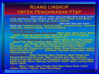 RUANG LINGKUPRUANG LINGKUP
OBYEK PENGAWASAN PT&POBYEK PENGAWASAN PT&P
a.a. PPenggerakenggerak MMulaula :: mesin kalor y.i mesin yang menggunakan energi termalmesin kalor y.i mesin yang menggunakan energi termal
untuk melakukan kerja mekanik, terdiri dariuntuk melakukan kerja mekanik, terdiri dari Motor Diesel, Motor Bensin,Motor Diesel, Motor Bensin,
Turbin Gas, Turbin Uap, Turbin Air, Kincir Angin/AirTurbin Gas, Turbin Uap, Turbin Air, Kincir Angin/Air ..
b.b. PPerlengkapanerlengkapan TTransmisiransmisi TTenagaenaga MMekanikekanik :: pemindah daya dari mesin,pemindah daya dari mesin,
terdiri dariterdiri dari Transmisi Poros, Transmisi Sabuk, Transmisi Cakra, TransmisiTransmisi Poros, Transmisi Sabuk, Transmisi Cakra, Transmisi
Roda Gigi, Transmisi Rantai, Transmisi Kopling.Roda Gigi, Transmisi Rantai, Transmisi Kopling.
c.c. MMesinesin PPerkakaserkakas KKerjaerja ::
-- Mesin Perkakas kerja gerak utama berputar :Mesin Perkakas kerja gerak utama berputar : Mesin Asah, Mesin Poles, MesinMesin Asah, Mesin Poles, Mesin
Pelicin, Mesin Bor, Mesin Bubut,Pelicin, Mesin Bor, Mesin Bubut, Mesin Rol, Mesin Rol Penggiling,Mesin Rol, Mesin Rol Penggiling,
MesinMesin Rol Penghancur, Mesin Gergaji Kayu.Rol Penghancur, Mesin Gergaji Kayu.
-- Mesin Perkakas kerja gerak utama lurus :Mesin Perkakas kerja gerak utama lurus : Mesin Kempa, Mesin Palu Kempa,Mesin Kempa, Mesin Palu Kempa,
Mesin Pres, Mesin Gunting, Mesin Ketam, Mesin Pon, Mesin GergajiMesin Pres, Mesin Gunting, Mesin Ketam, Mesin Pon, Mesin Gergaji
PitaPita dan Bundar, Mesin Ekstrator Pemisah dan Pengeringdan Bundar, Mesin Ekstrator Pemisah dan Pengering
Sentrifugal, MesinSentrifugal, Mesin Belah, Mesin Pengayak dan Pemilih, MesinBelah, Mesin Pengayak dan Pemilih, Mesin
Penyaring Pasir (PengecoranPenyaring Pasir (Pengecoran Logam), Mesin Rotasi (Pengecoran Logam),Logam), Mesin Rotasi (Pengecoran Logam),
Mesin Penyaring PasirMesin Penyaring Pasir Pneumatik, Penuang Cairan Logam, KeretaPneumatik, Penuang Cairan Logam, Kereta
Pembawa Kayu Log.Pembawa Kayu Log.
d.d. MMesinesin PProduksiroduksi :: Mesin Pemintal, Mesin Penenun, Mesin Pengisi danMesin Pemintal, Mesin Penenun, Mesin Pengisi dan
Penutup Botol-botol Minuman, Mesin Otomatis atau Semi OtomatisPenutup Botol-botol Minuman, Mesin Otomatis atau Semi Otomatis
Pengisi Pengungkit Perapat dan Pengampuh Kaleng, Mesin Pembungkus,Pengisi Pengungkit Perapat dan Pengampuh Kaleng, Mesin Pembungkus,
Mesin Pemaku, Mesin Opening Pada Pabrik Tekstil, Mesin Carding PadaMesin Pemaku, Mesin Opening Pada Pabrik Tekstil, Mesin Carding Pada
Pabrik Tekstil.Pabrik Tekstil.
e.e. DapurDapur :: Dapur Tinggi, Dapur Pelebur Besi Baja (Dapur Busur Listrik,Dapur Tinggi, Dapur Pelebur Besi Baja (Dapur Busur Listrik,
Induksi, Marten, Cupola), Dapur Pemanasan.Induksi, Marten, Cupola), Dapur Pemanasan.Prashetya Quality
 