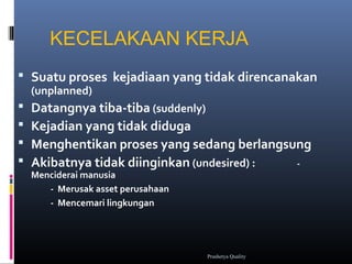 KECELAKAAN KERJA
 Suatu proses kejadiaan yang tidak direncanakan
(unplanned)
 Datangnya tiba-tiba (suddenly)
 Kejadian yang tidak diduga
 Menghentikan proses yang sedang berlangsung
 Akibatnya tidak diinginkan (undesired) : -
Menciderai manusia
- Merusak asset perusahaan
- Mencemari lingkungan
Prashetya Quality
 