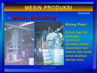 • MMesinesin MouldingMoulding
(lanjutan)
MESIN PRODUKSI
Mixing Plant :Mixing Plant :
Bahan baku bijiBahan baku biji
tembaga /tembaga /
aluminiumaluminium
diproses (dipilah,diproses (dipilah,
dibersihkan daridibersihkan dari
kotoran dan karat)kotoran dan karat)
untuk dijadikanuntuk dijadikan
elemen accu.elemen accu.
Tampak DepanTampak Depan Tampak BelakangTampak Belakang
Prashetya Quality
 