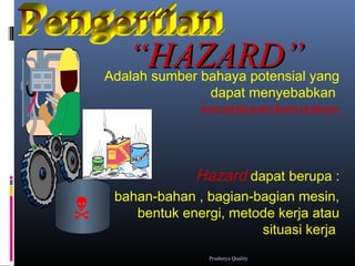 ““HAZARD”HAZARD”Adalah sumber bahaya potensial yang
dapat menyebabkan
kecelakaan/kerusakan
Hazard dapat berupa :
bahan-bahan , bagian-bagian mesin,
bentuk energi, metode kerja atau
situasi kerja.

Prashetya Quality
 