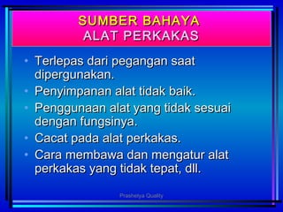 SUMBER BAHAYASUMBER BAHAYA
ALAT PERKAKASALAT PERKAKAS
• Terlepas dari pegangan saatTerlepas dari pegangan saat
dipergunakan.dipergunakan.
• Penyimpanan alat tidak baik.Penyimpanan alat tidak baik.
• Penggunaan alat yang tidak sesuaiPenggunaan alat yang tidak sesuai
dengan fungsinya.dengan fungsinya.
• Cacat pada alat perkakas.Cacat pada alat perkakas.
• Cara membawa dan mengatur alatCara membawa dan mengatur alat
perkakas yang tidak tepat, dll.perkakas yang tidak tepat, dll.
Prashetya Quality
 