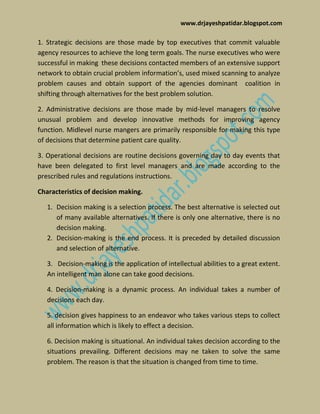 www.drjayeshpatidar.blogspot.com
1. Strategic decisions are those made by top executives that commit valuable
agency resources to achieve the long term goals. The nurse executives who were
successful in making these decisions contacted members of an extensive support
network to obtain crucial problem information’s, used mixed scanning to analyze
problem causes and obtain support of the agencies dominant coalition in
shifting through alternatives for the best problem solution.
2. Administrative decisions are those made by mid-level managers to resolve
unusual problem and develop innovative methods for improving agency
function. Midlevel nurse mangers are primarily responsible for making this type
of decisions that determine patient care quality.
3. Operational decisions are routine decisions governing day to day events that
have been delegated to first level managers and are made according to the
prescribed rules and regulations instructions.
Characteristics of decision making.
1. Decision making is a selection process. The best alternative is selected out
of many available alternatives. If there is only one alternative, there is no
decision making.
2. Decision-making is the end process. It is preceded by detailed discussion
and selection of alternative.
3. Decision-making is the application of intellectual abilities to a great extent.
An intelligent man alone can take good decisions.
4. Decision-making is a dynamic process. An individual takes a number of
decisions each day.
5. decision gives happiness to an endeavor who takes various steps to collect
all information which is likely to effect a decision.
6. Decision making is situational. An individual takes decision according to the
situations prevailing. Different decisions may ne taken to solve the same
problem. The reason is that the situation is changed from time to time.
 